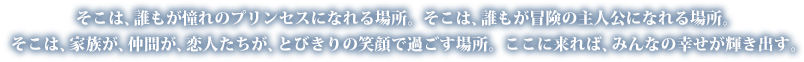 そこは、誰もが憧れのプリンセスになれる場所。 そこは、誰もが冒険の主人公になれる場所。そこは、家族が、仲間が、恋人たちが、とびきりの笑顔で過ごす場所。 ここに来れば、みんなの幸せが輝き出す。